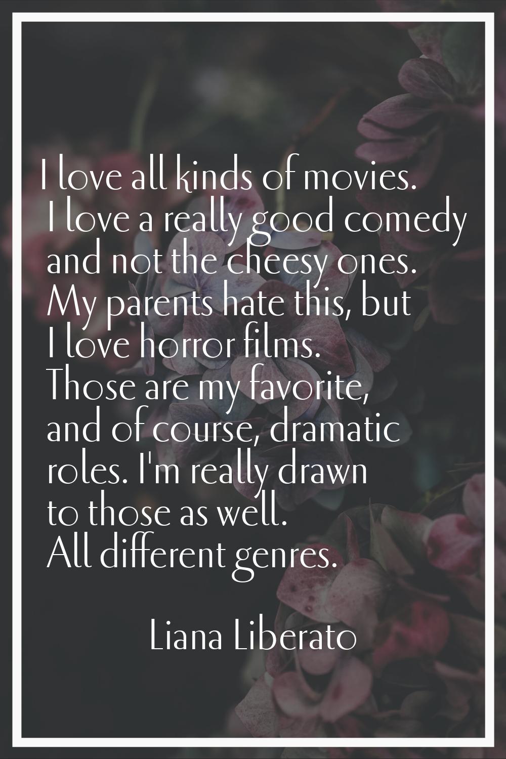 I love all kinds of movies. I love a really good comedy and not the cheesy ones. My parents hate th