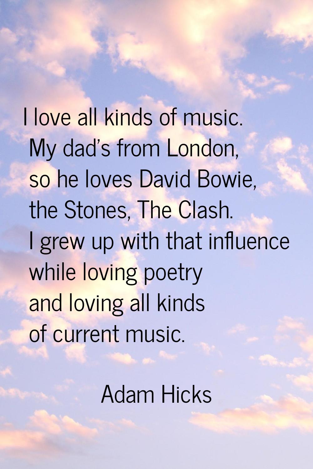 I love all kinds of music. My dad's from London, so he loves David Bowie, the Stones, The Clash. I 