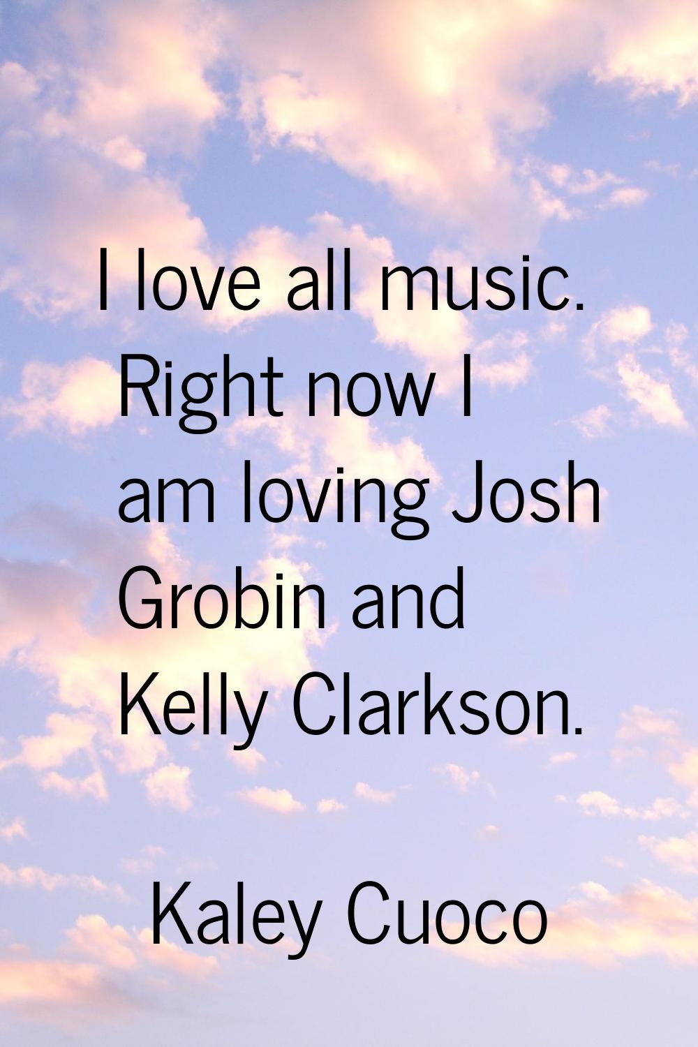 I love all music. Right now I am loving Josh Grobin and Kelly Clarkson.