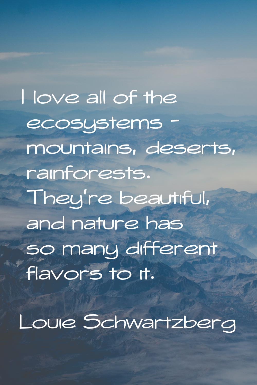 I love all of the ecosystems - mountains, deserts, rainforests. They're beautiful, and nature has s