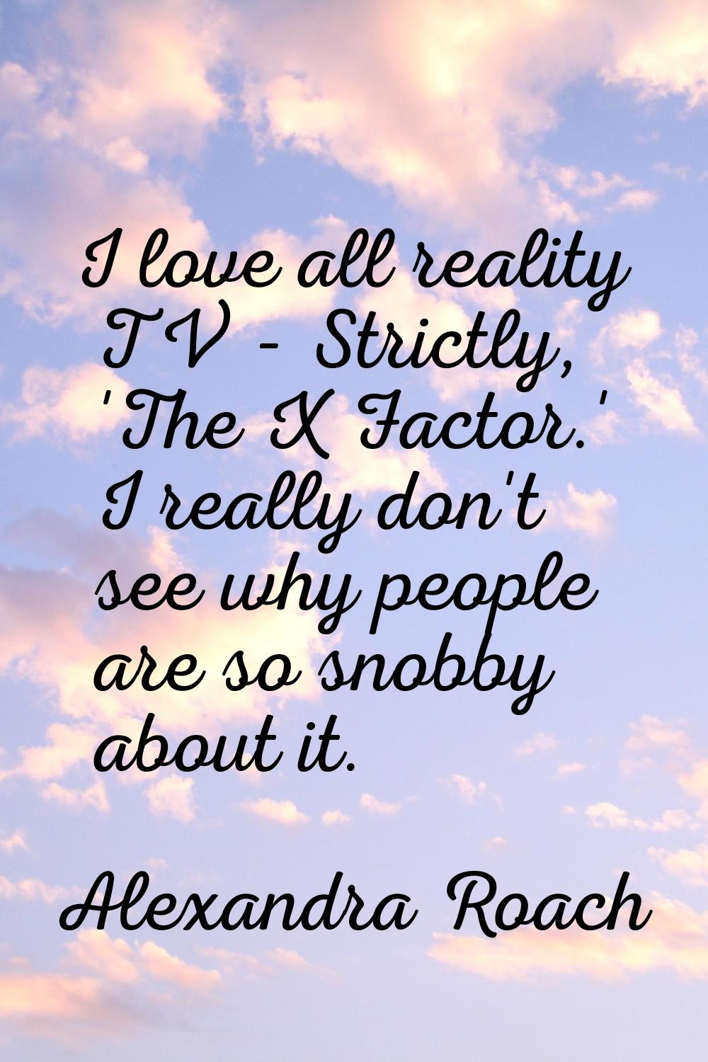 I love all reality TV - Strictly, 'The X Factor.' I really don't see why people are so snobby about