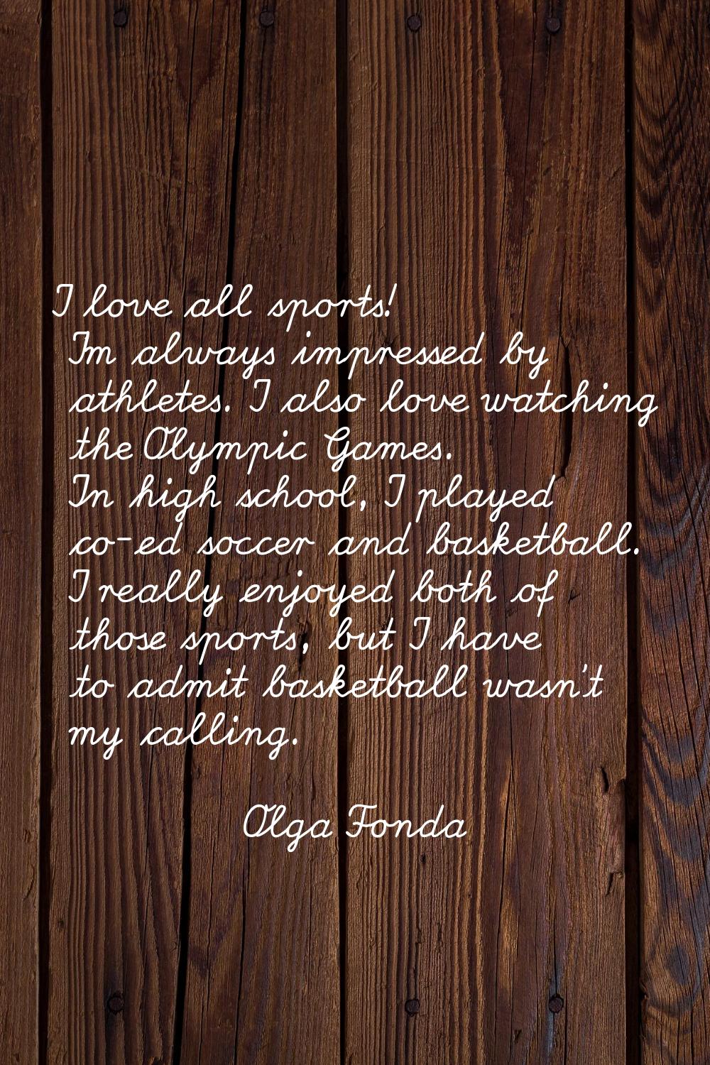 I love all sports! I'm always impressed by athletes. I also love watching the Olympic Games. In hig