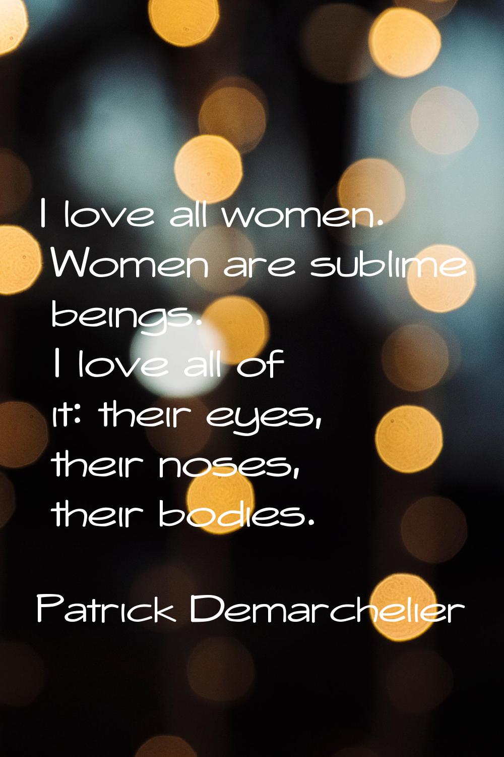 I love all women. Women are sublime beings. I love all of it: their eyes, their noses, their bodies