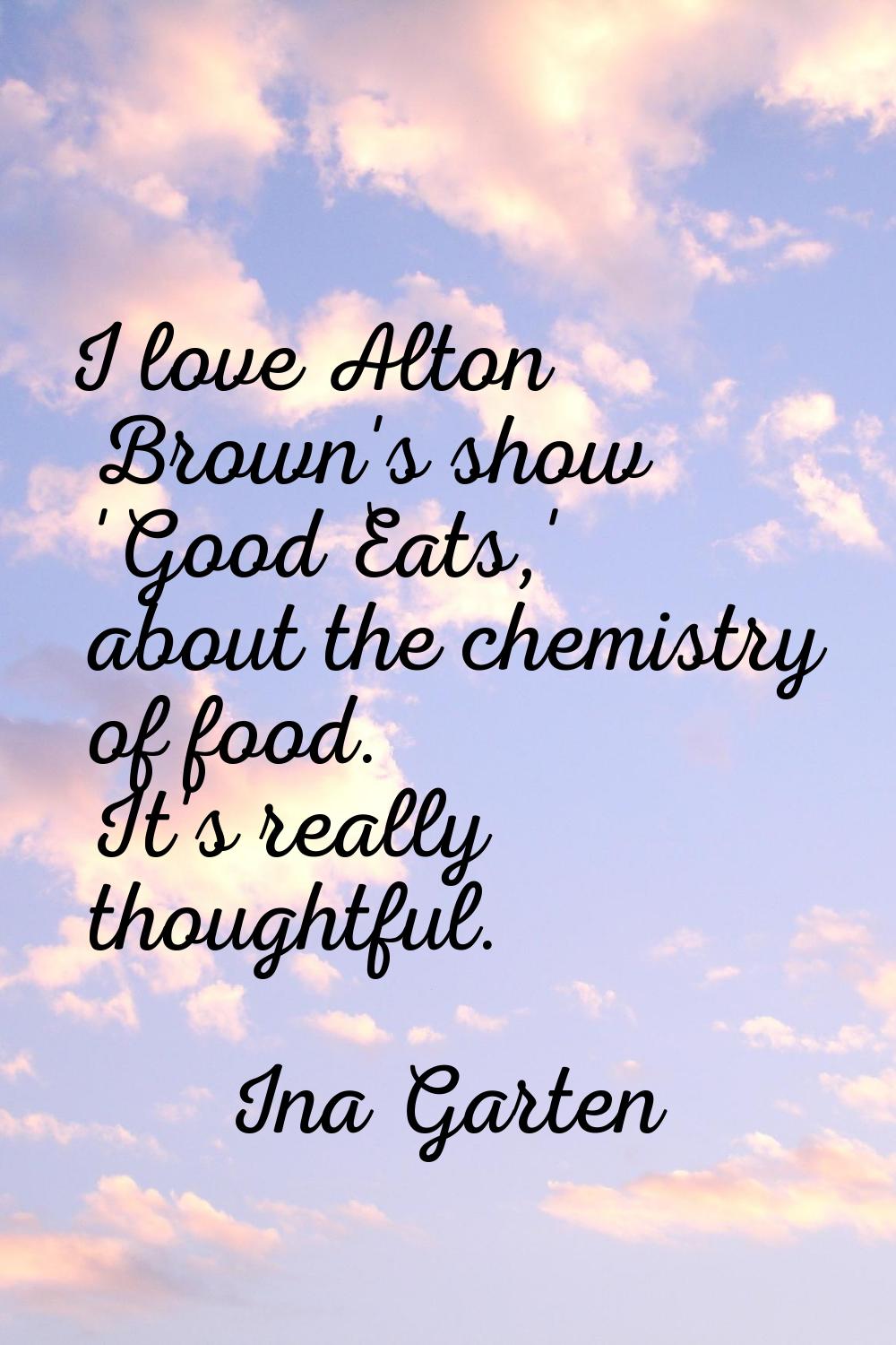 I love Alton Brown's show 'Good Eats,' about the chemistry of food. It's really thoughtful.