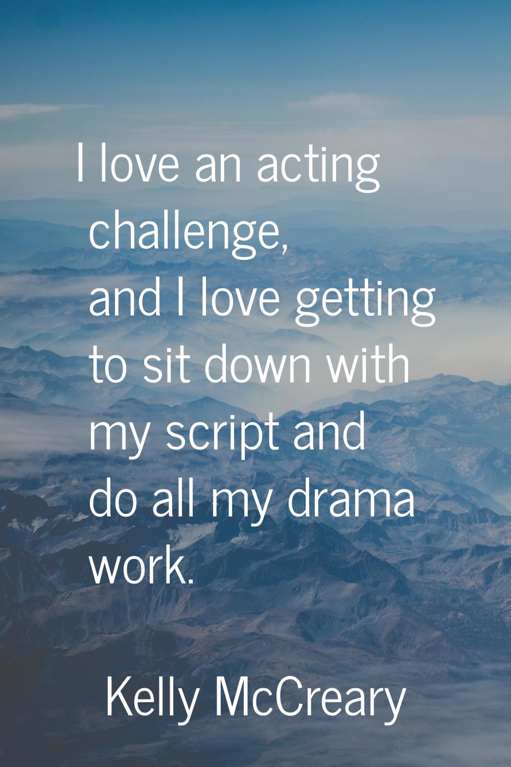 I love an acting challenge, and I love getting to sit down with my script and do all my drama work.