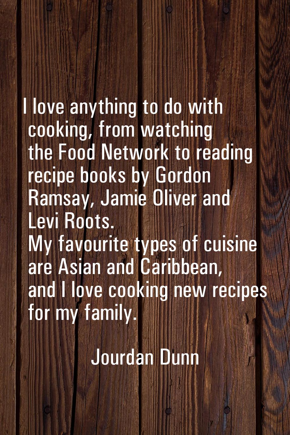 I love anything to do with cooking, from watching the Food Network to reading recipe books by Gordo
