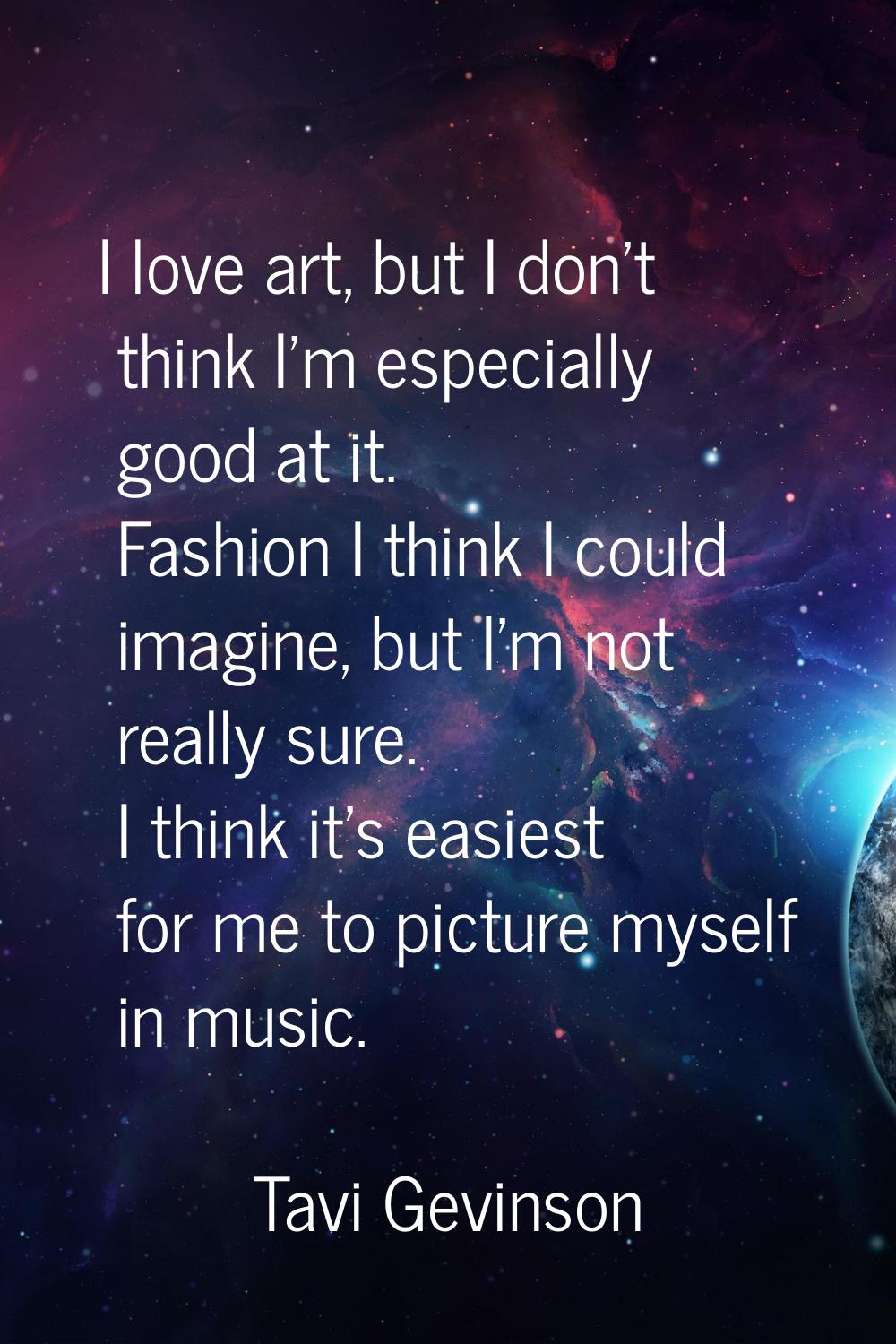 I love art, but I don't think I'm especially good at it. Fashion I think I could imagine, but I'm n
