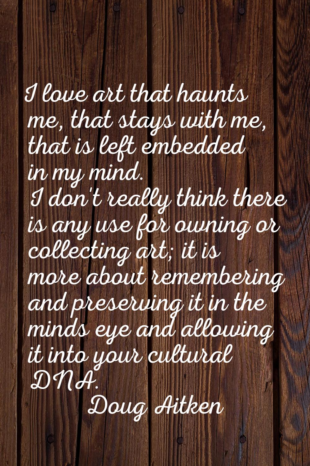I love art that haunts me, that stays with me, that is left embedded in my mind. I don't really thi