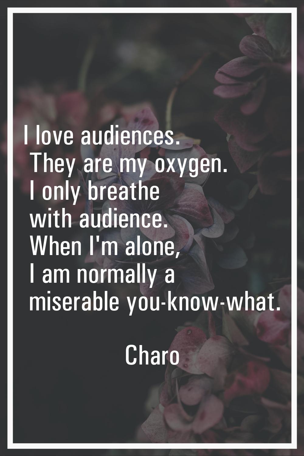 I love audiences. They are my oxygen. I only breathe with audience. When I'm alone, I am normally a
