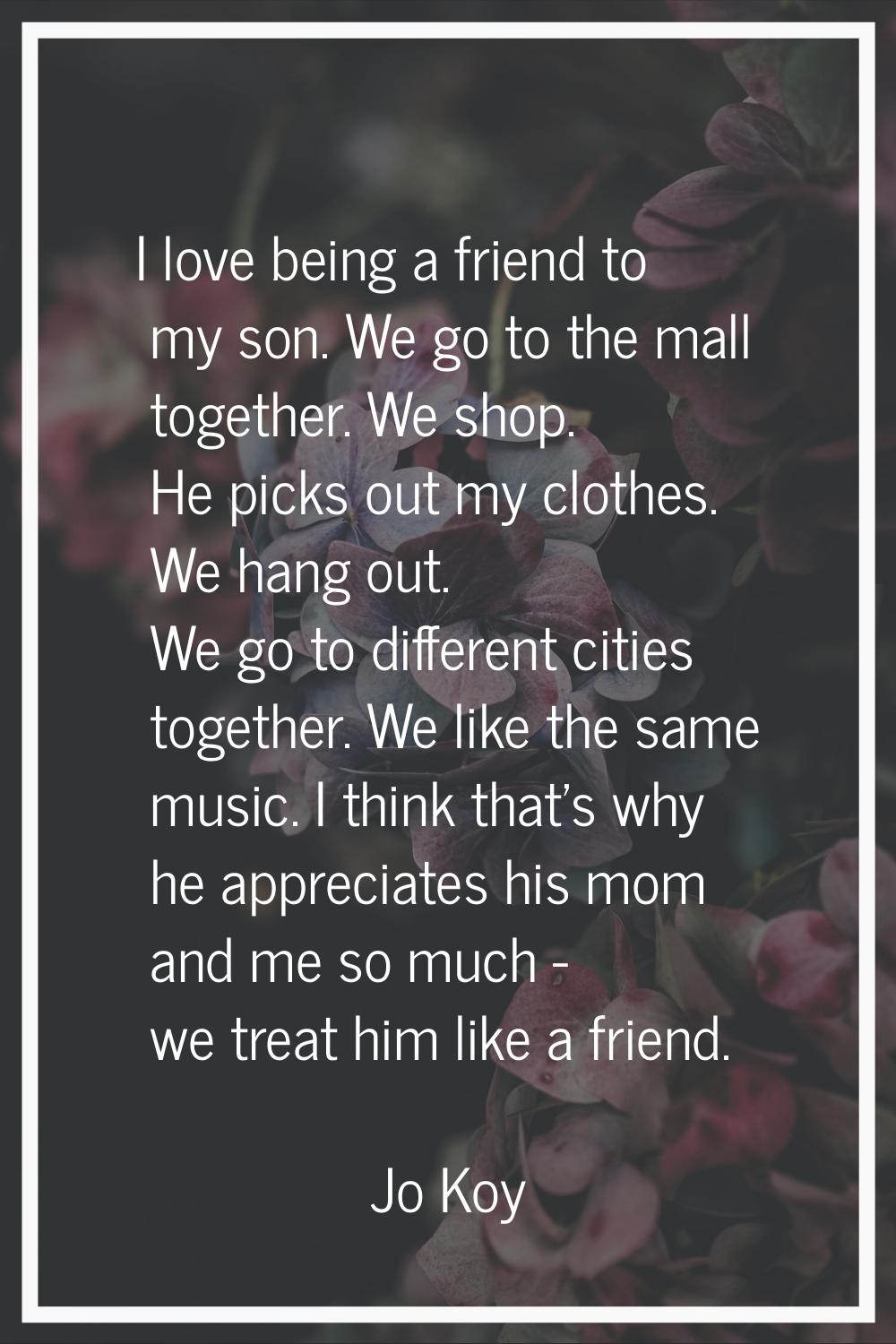 I love being a friend to my son. We go to the mall together. We shop. He picks out my clothes. We h