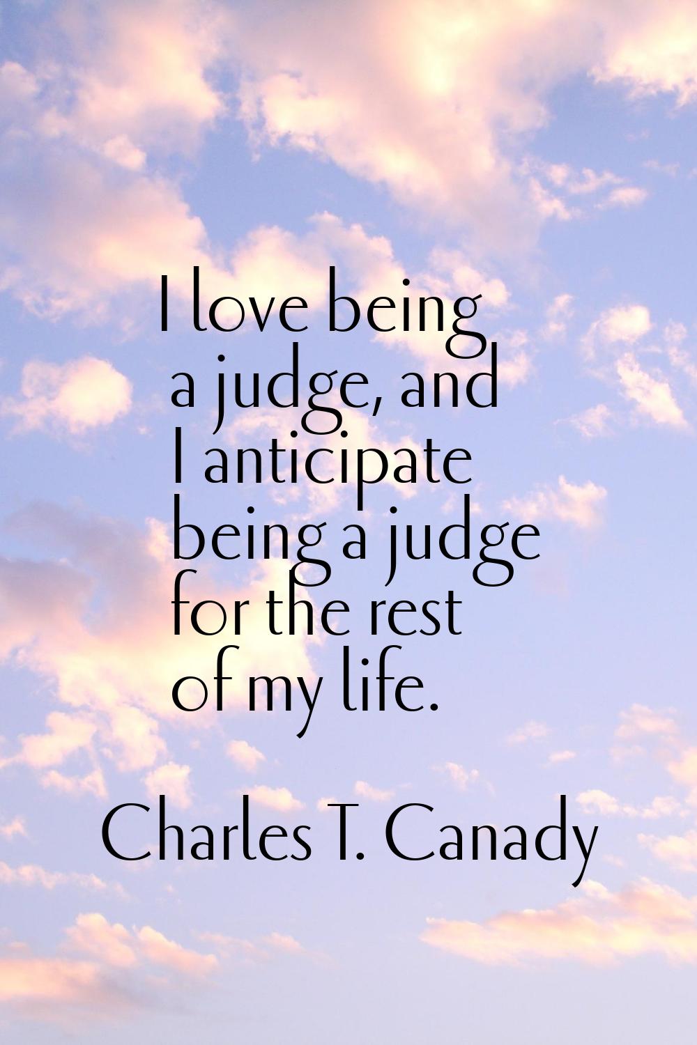 I love being a judge, and I anticipate being a judge for the rest of my life.
