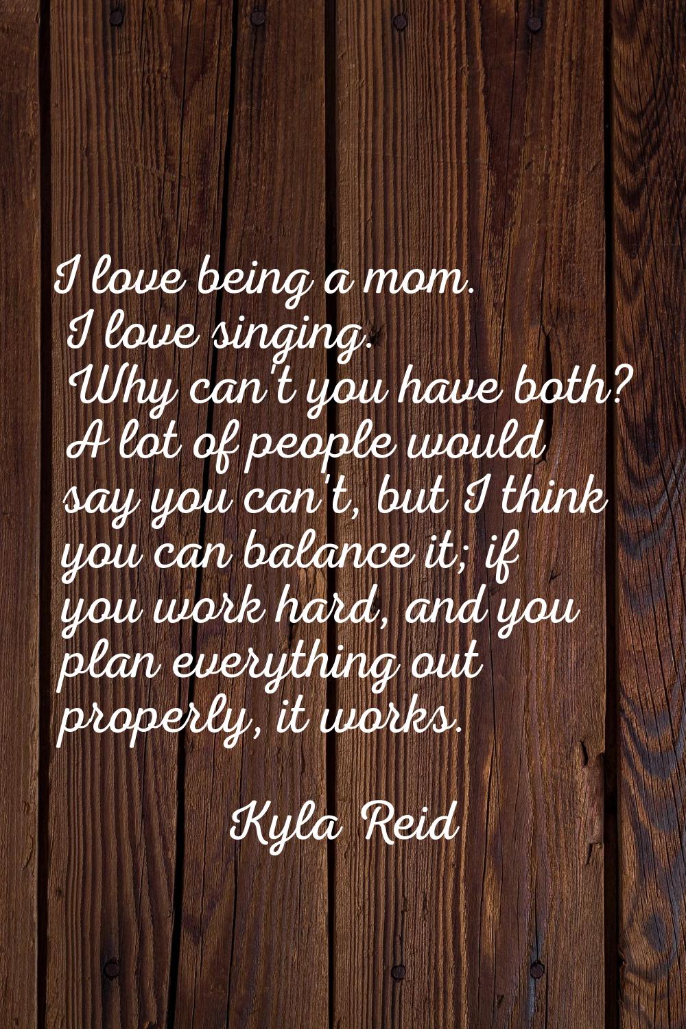 I love being a mom. I love singing. Why can't you have both? A lot of people would say you can't, b