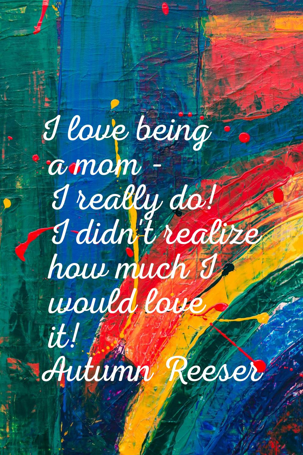 I love being a mom - I really do! I didn't realize how much I would love it!