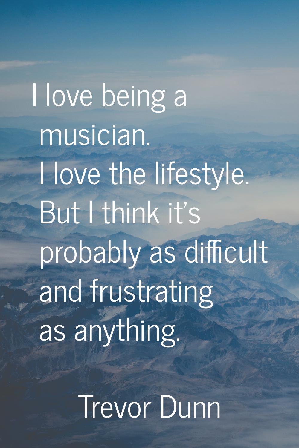 I love being a musician. I love the lifestyle. But I think it's probably as difficult and frustrati