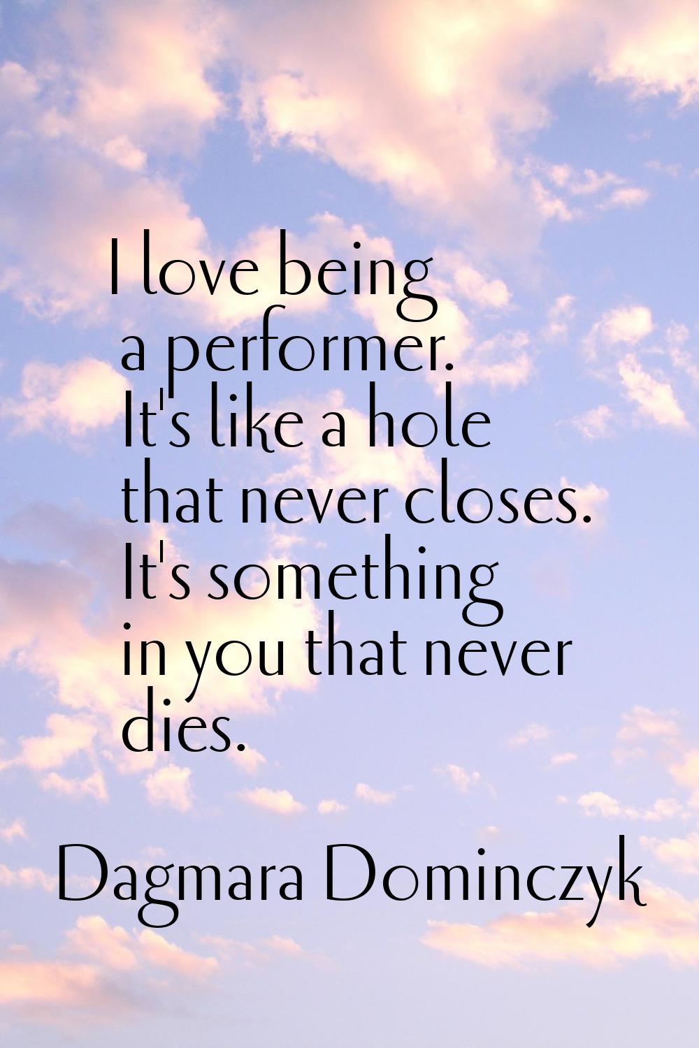I love being a performer. It's like a hole that never closes. It's something in you that never dies