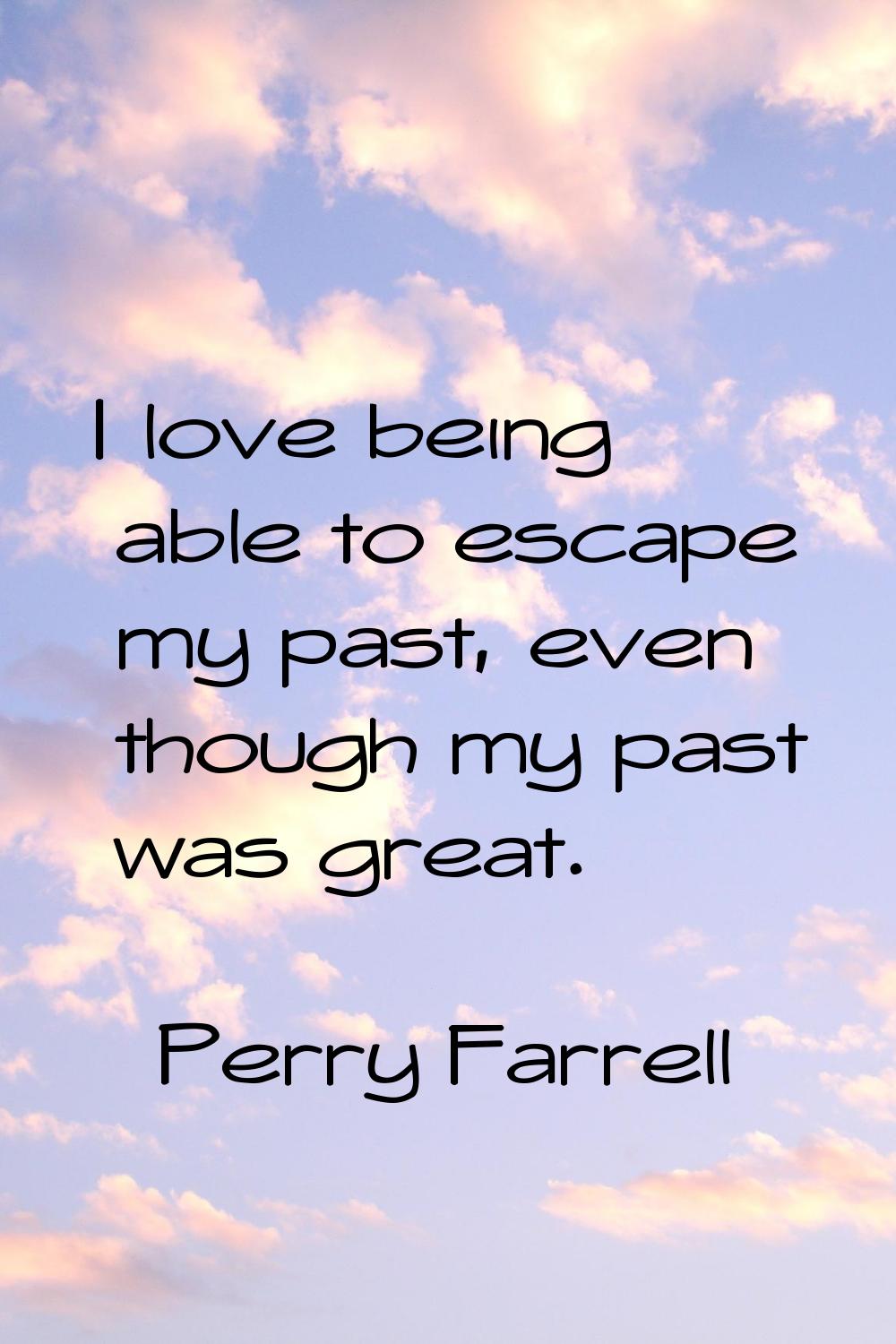 I love being able to escape my past, even though my past was great.