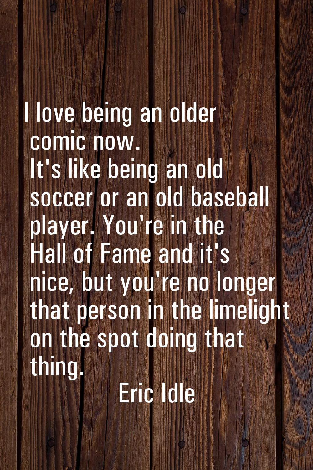 I love being an older comic now. It's like being an old soccer or an old baseball player. You're in