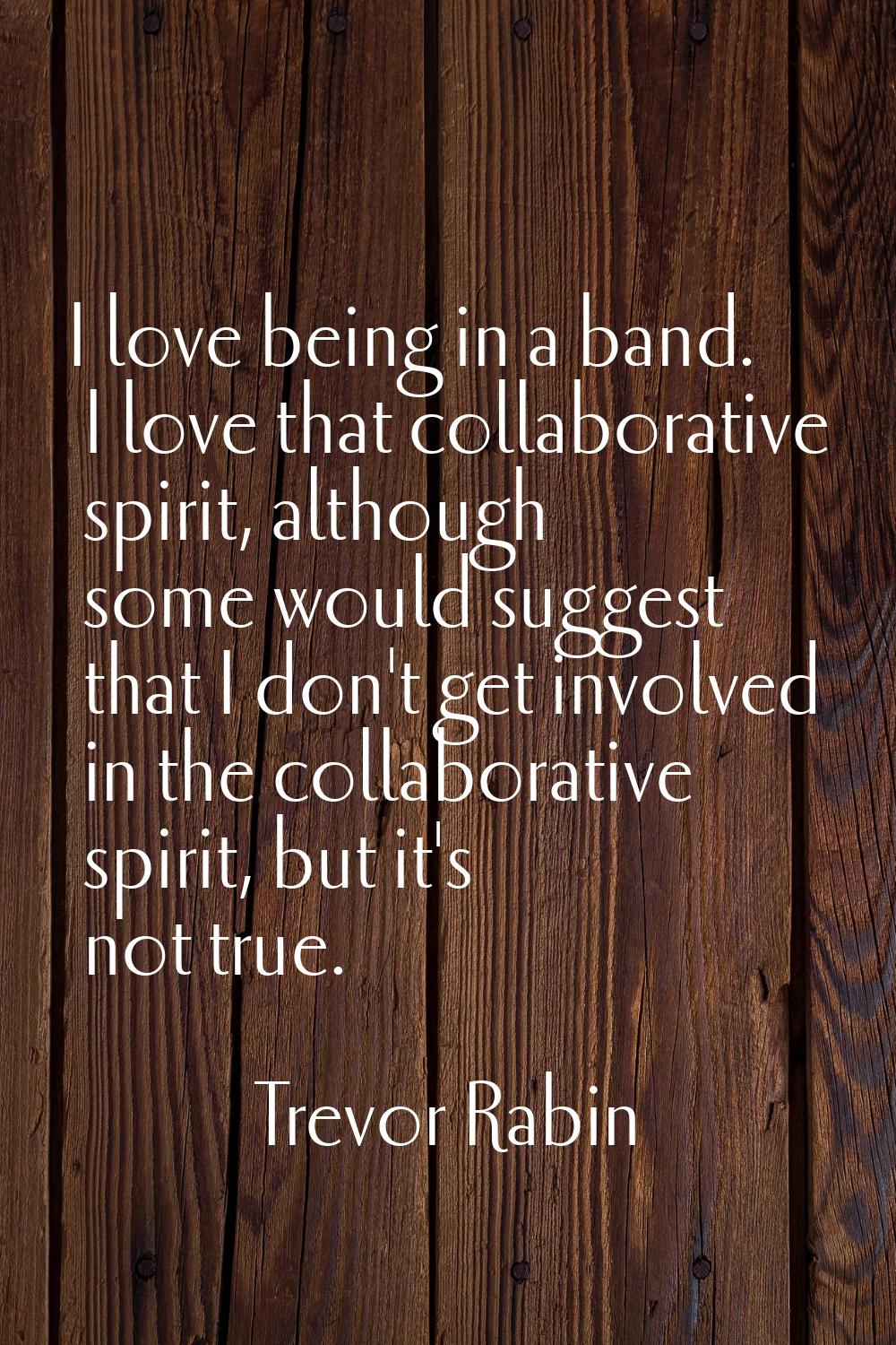I love being in a band. I love that collaborative spirit, although some would suggest that I don't 