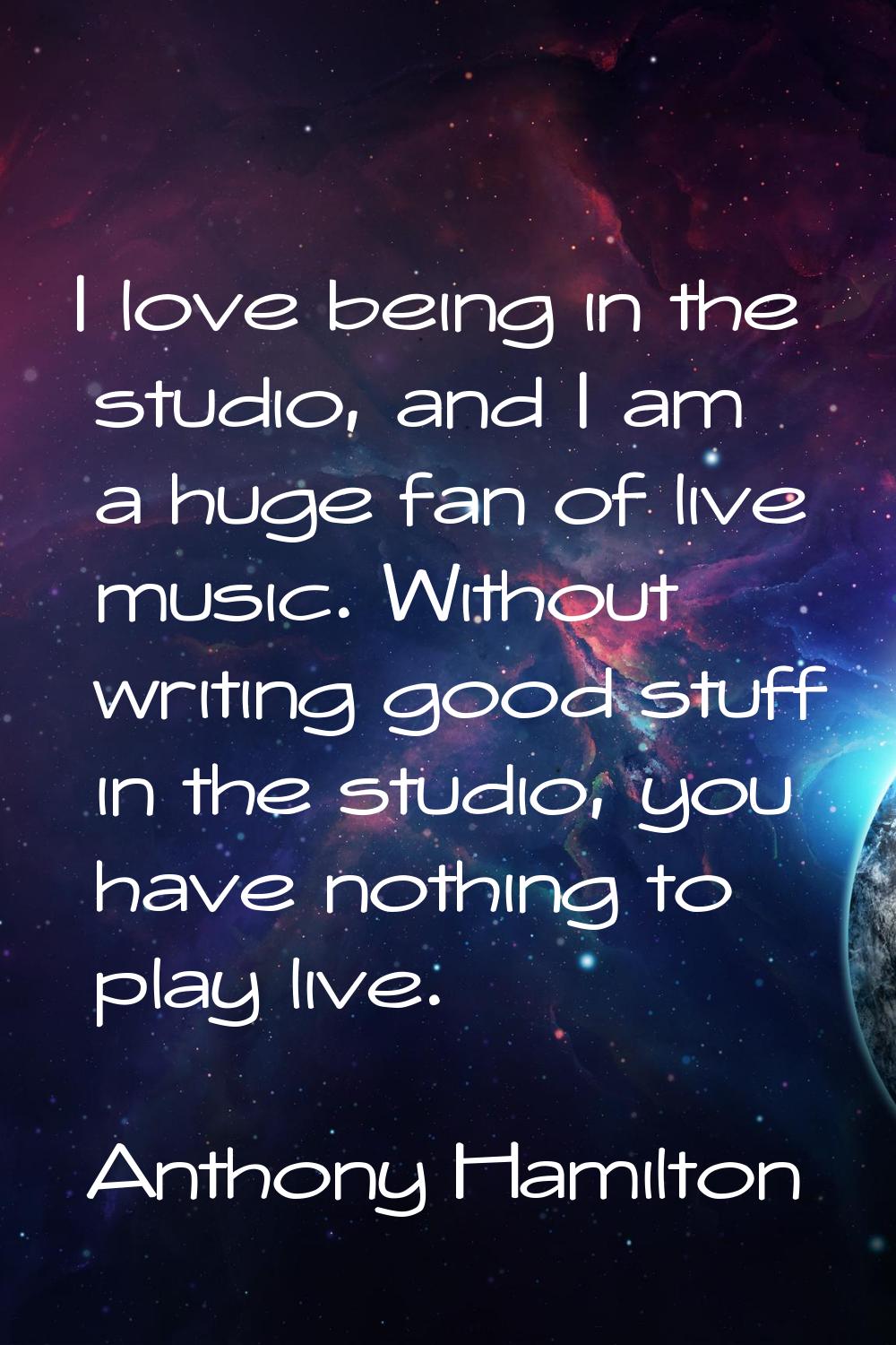 I love being in the studio, and I am a huge fan of live music. Without writing good stuff in the st