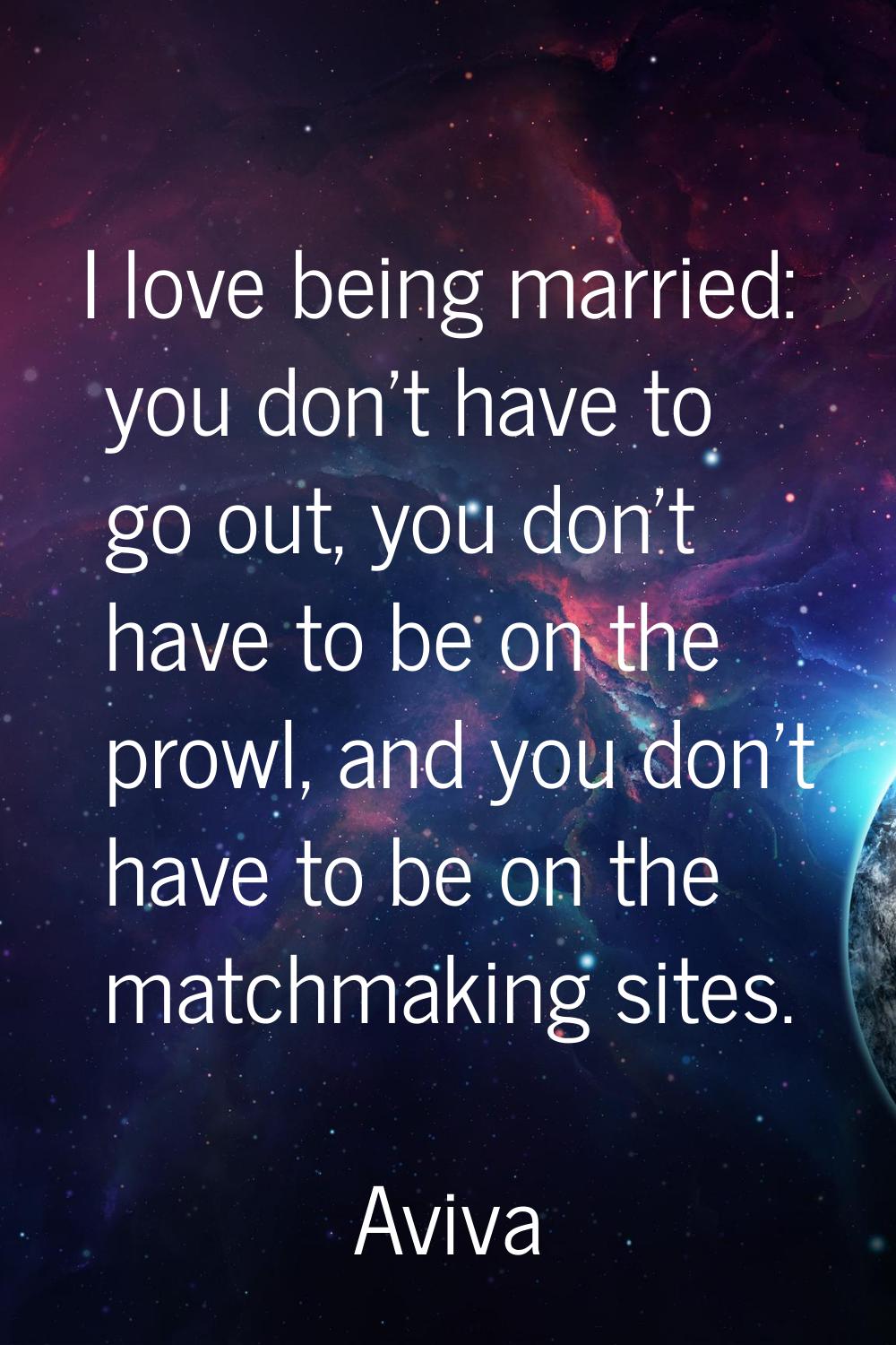 I love being married: you don't have to go out, you don't have to be on the prowl, and you don't ha