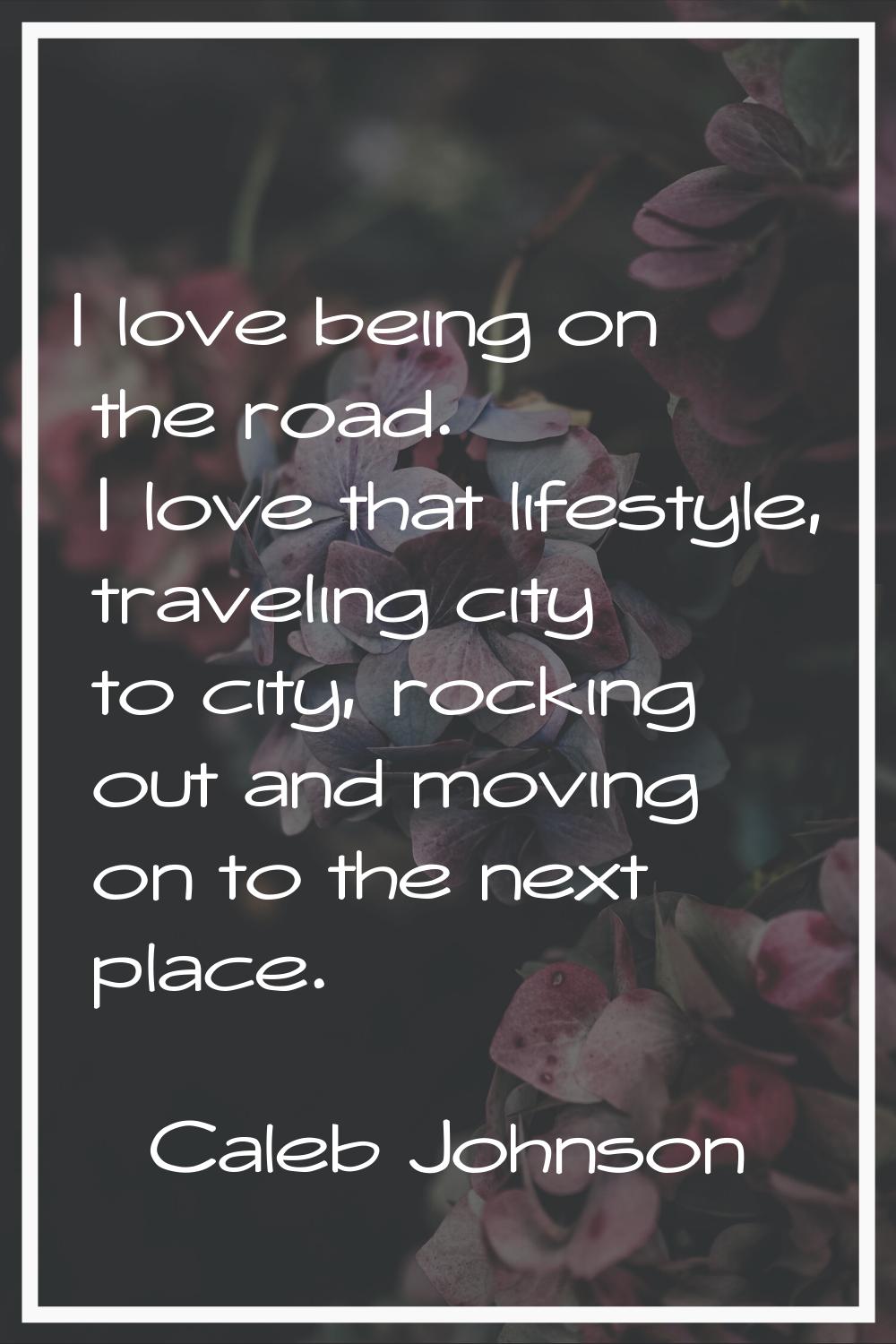 I love being on the road. I love that lifestyle, traveling city to city, rocking out and moving on 