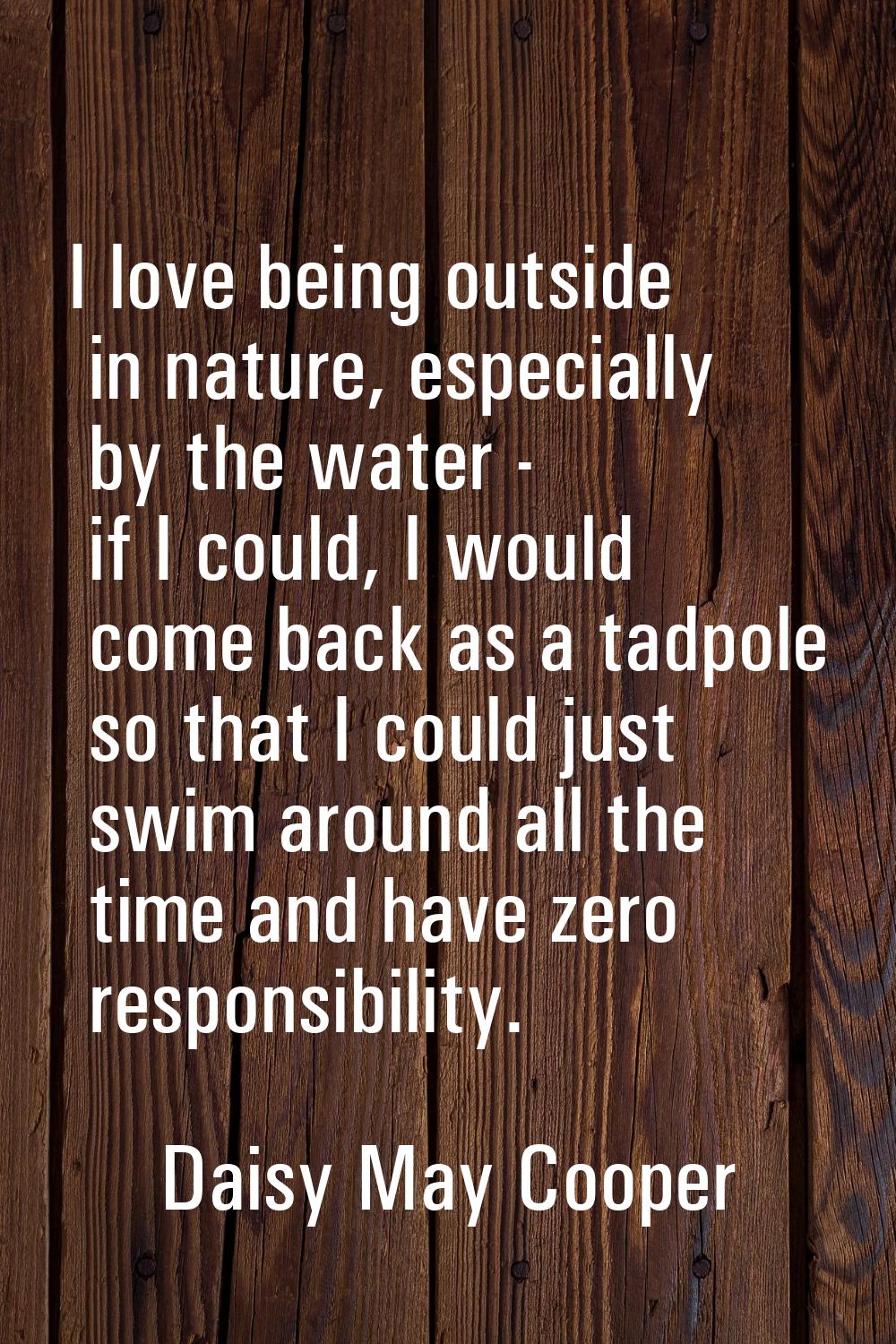 I love being outside in nature, especially by the water - if I could, I would come back as a tadpol