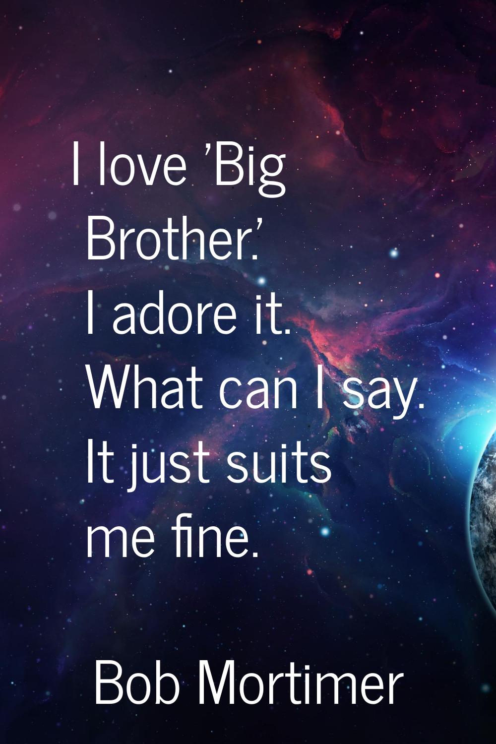 I love 'Big Brother.' I adore it. What can I say. It just suits me fine.