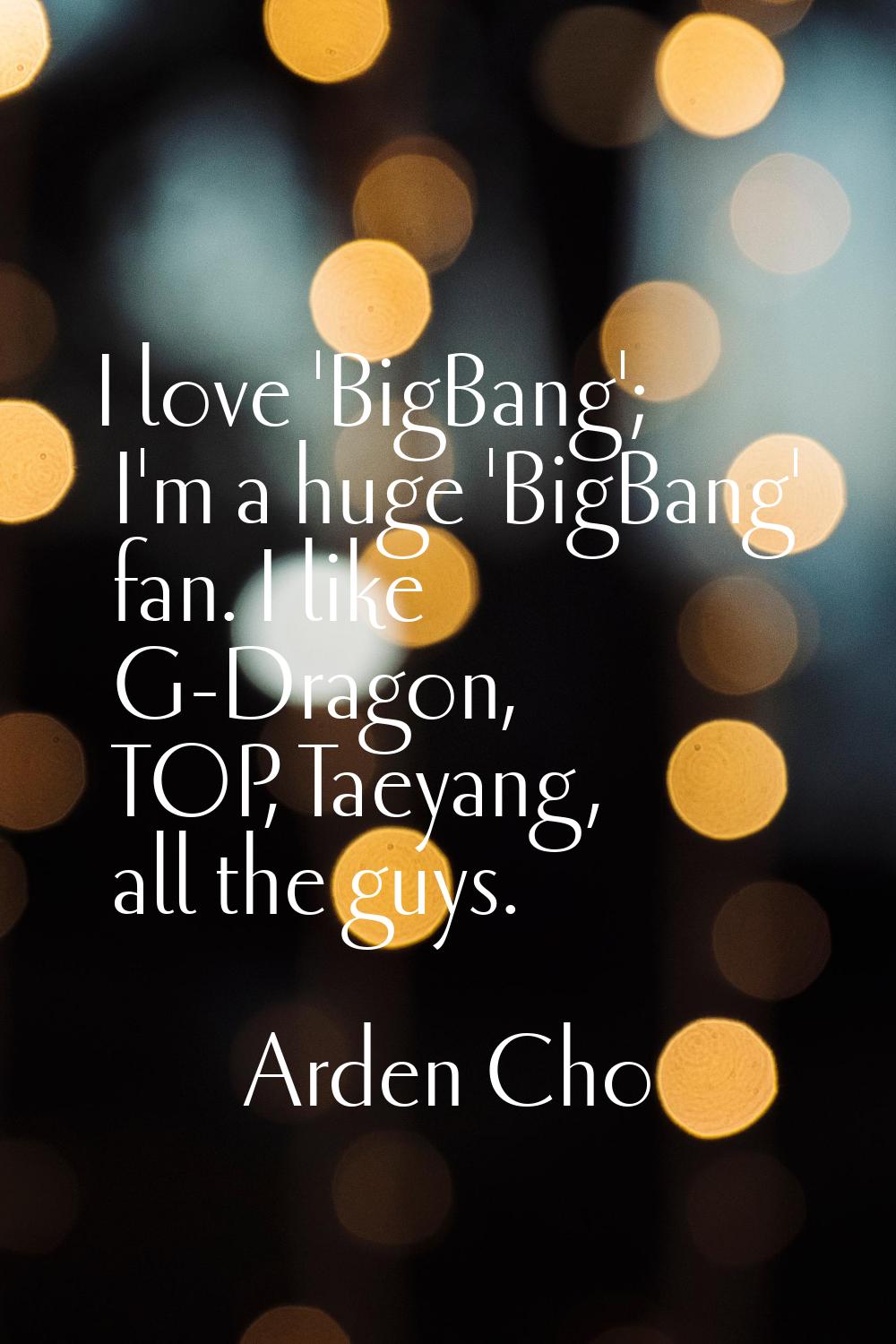 I love 'BigBang'; I'm a huge 'BigBang' fan. I like G-Dragon, TOP, Taeyang, all the guys.