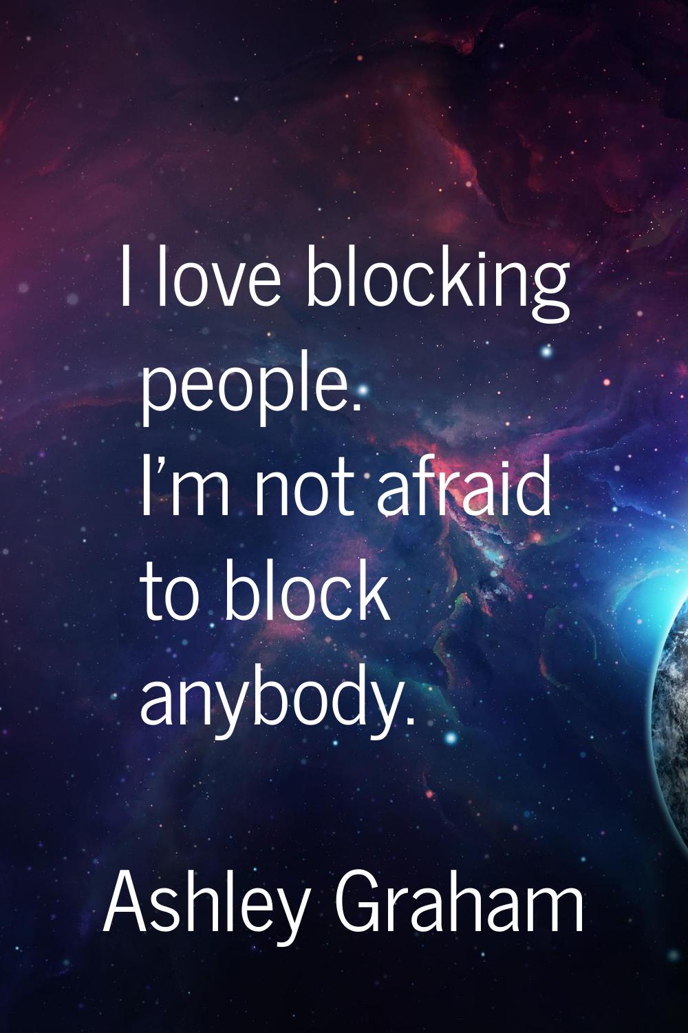 I love blocking people. I'm not afraid to block anybody.