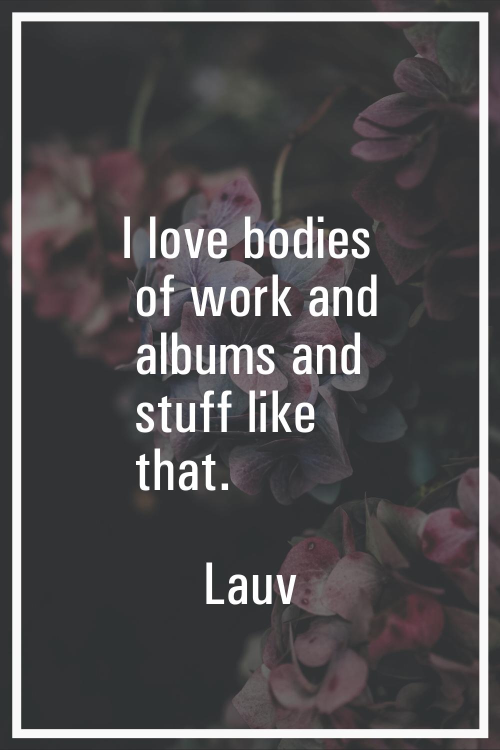 I love bodies of work and albums and stuff like that.