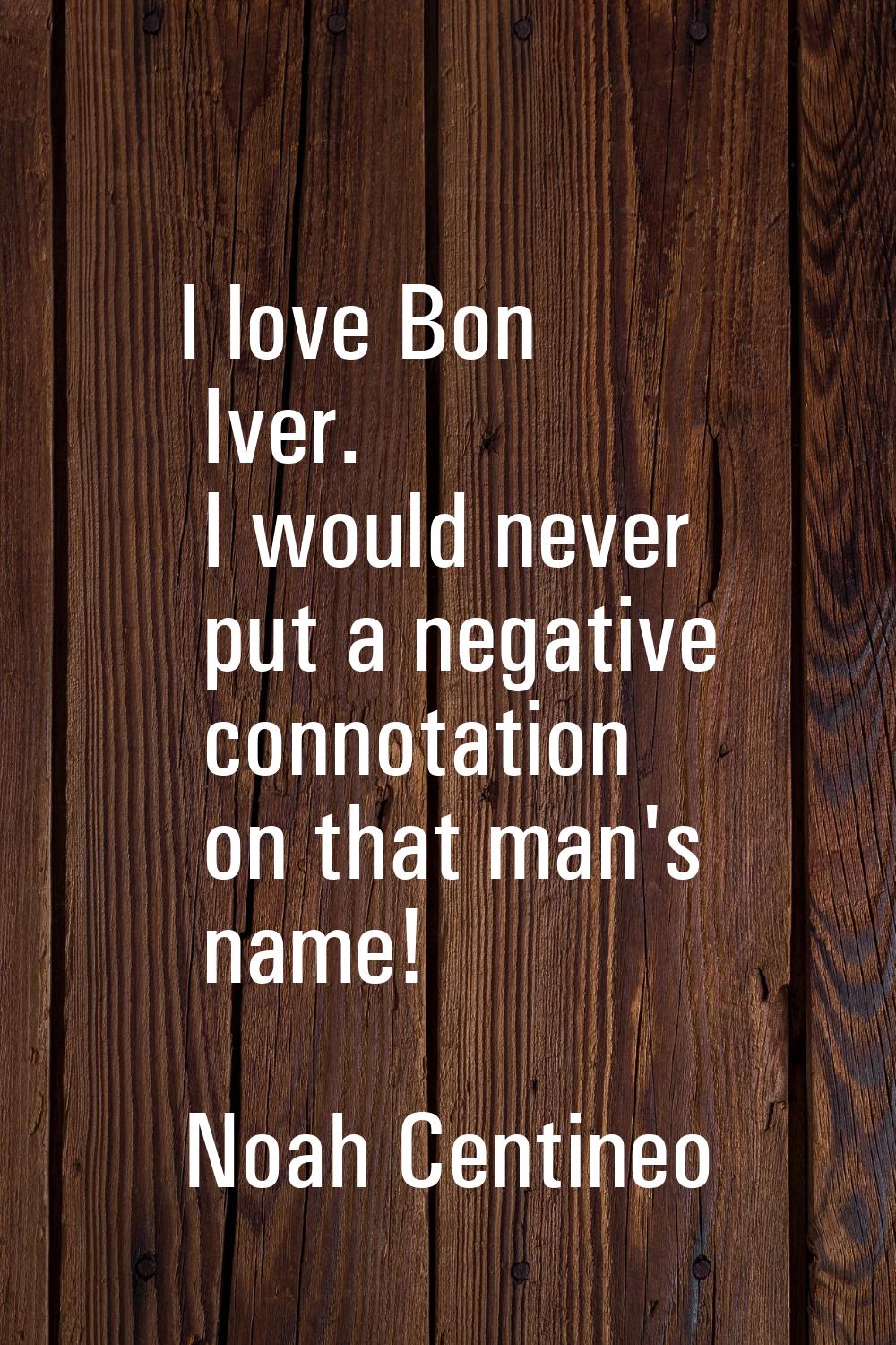 I love Bon Iver. I would never put a negative connotation on that man's name!