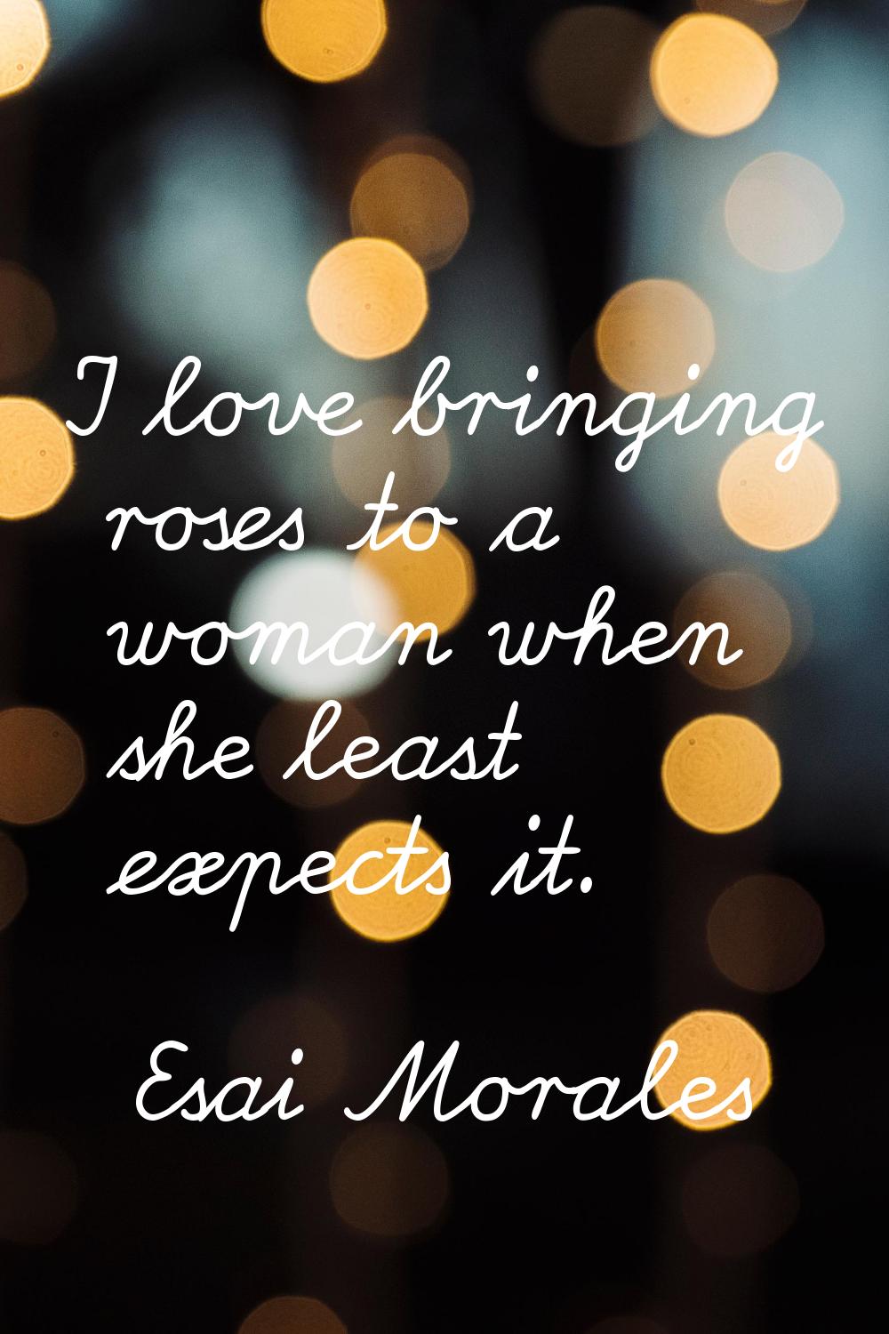 I love bringing roses to a woman when she least expects it.