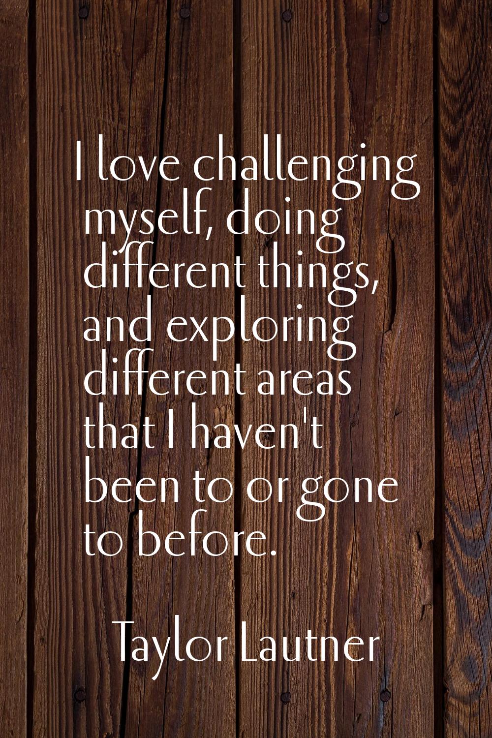 I love challenging myself, doing different things, and exploring different areas that I haven't bee
