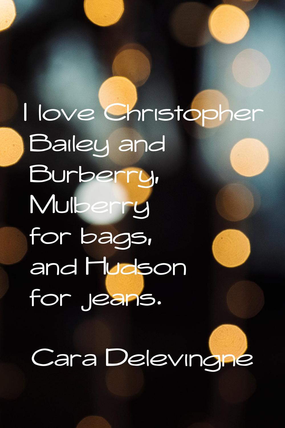 I love Christopher Bailey and Burberry, Mulberry for bags, and Hudson for jeans.