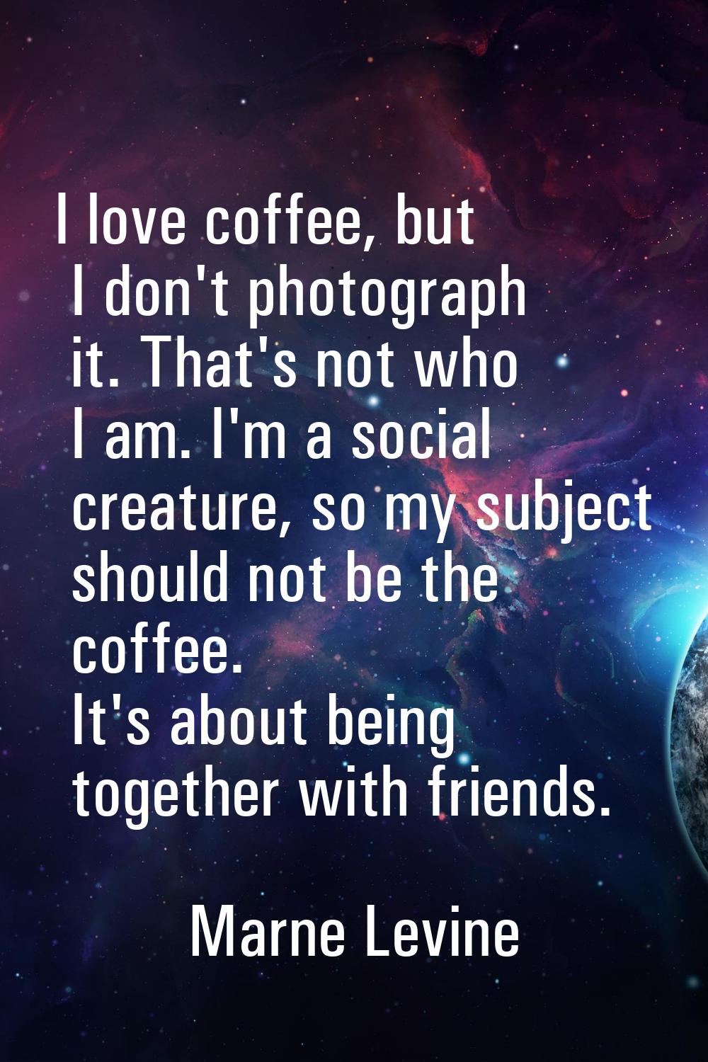 I love coffee, but I don't photograph it. That's not who I am. I'm a social creature, so my subject