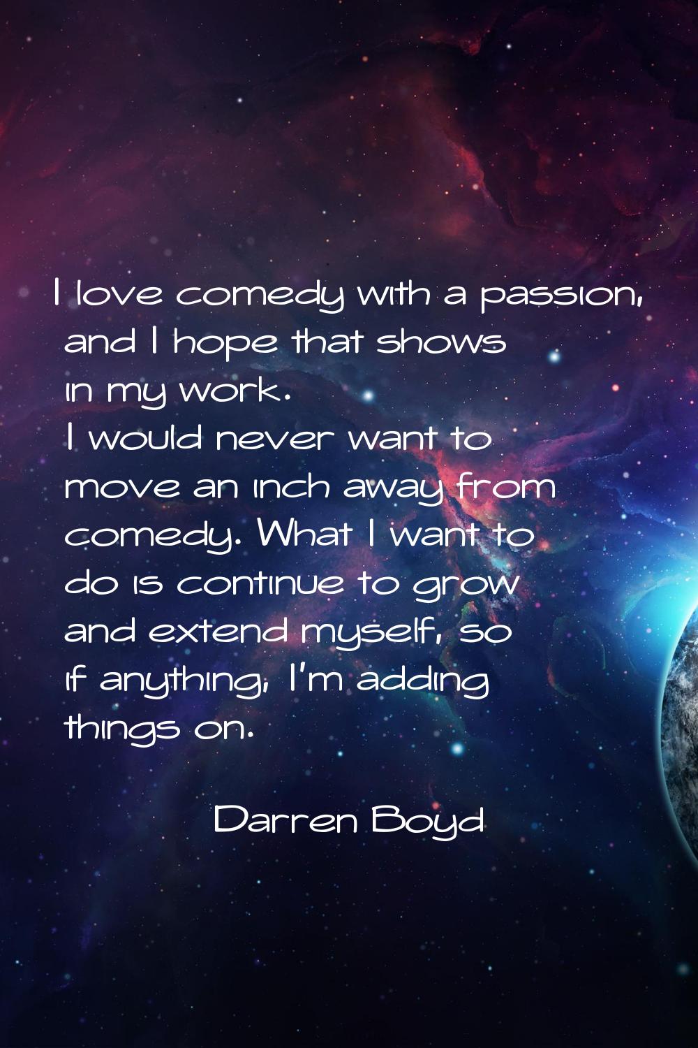 I love comedy with a passion, and I hope that shows in my work. I would never want to move an inch 