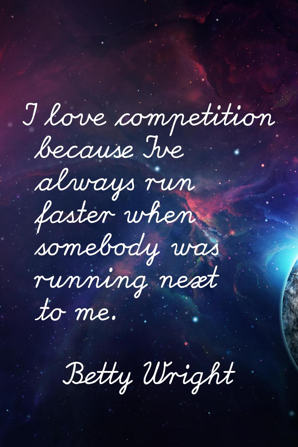 I love competition because I've always run faster when somebody was running next to me.
