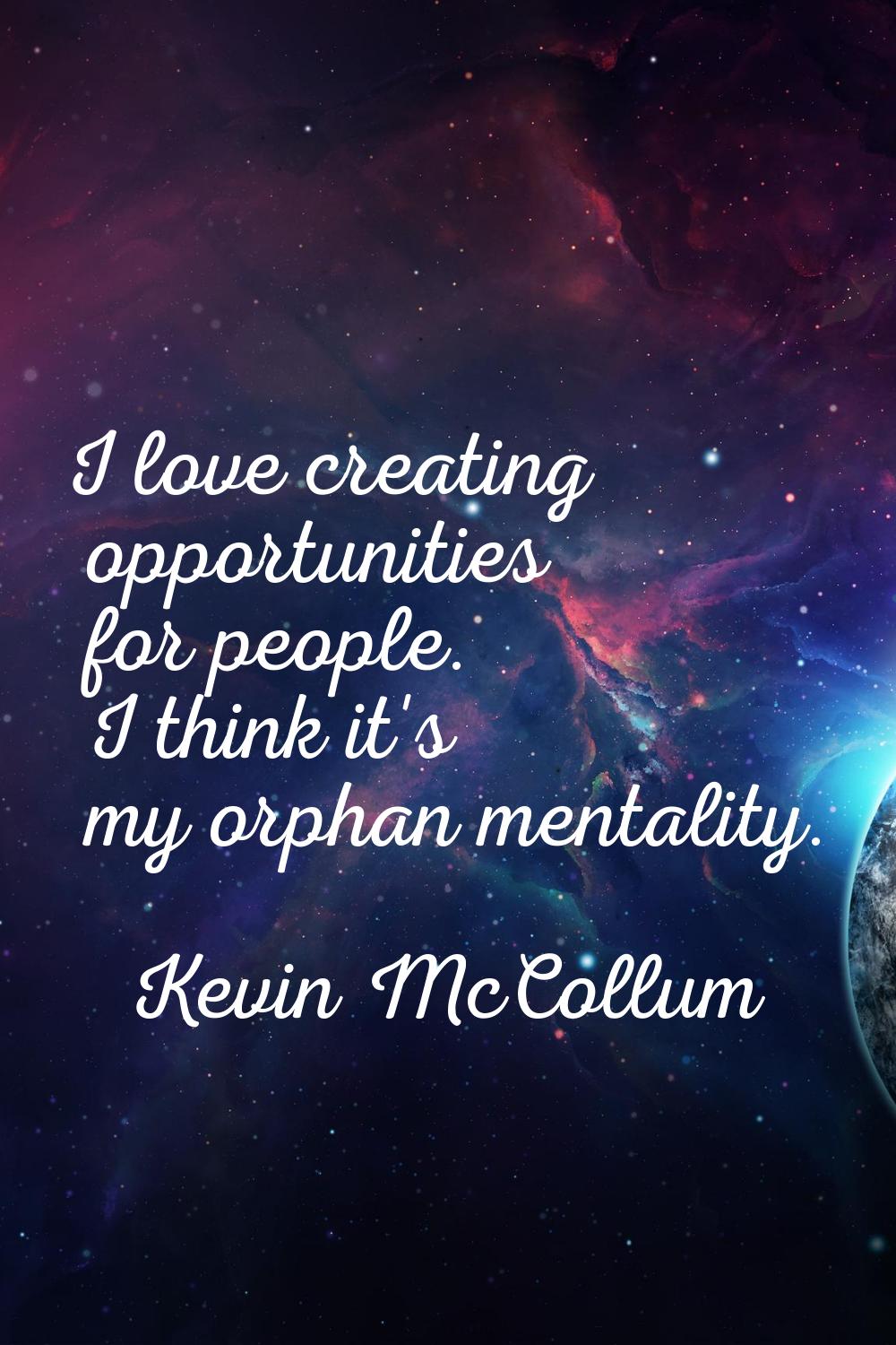 I love creating opportunities for people. I think it's my orphan mentality.