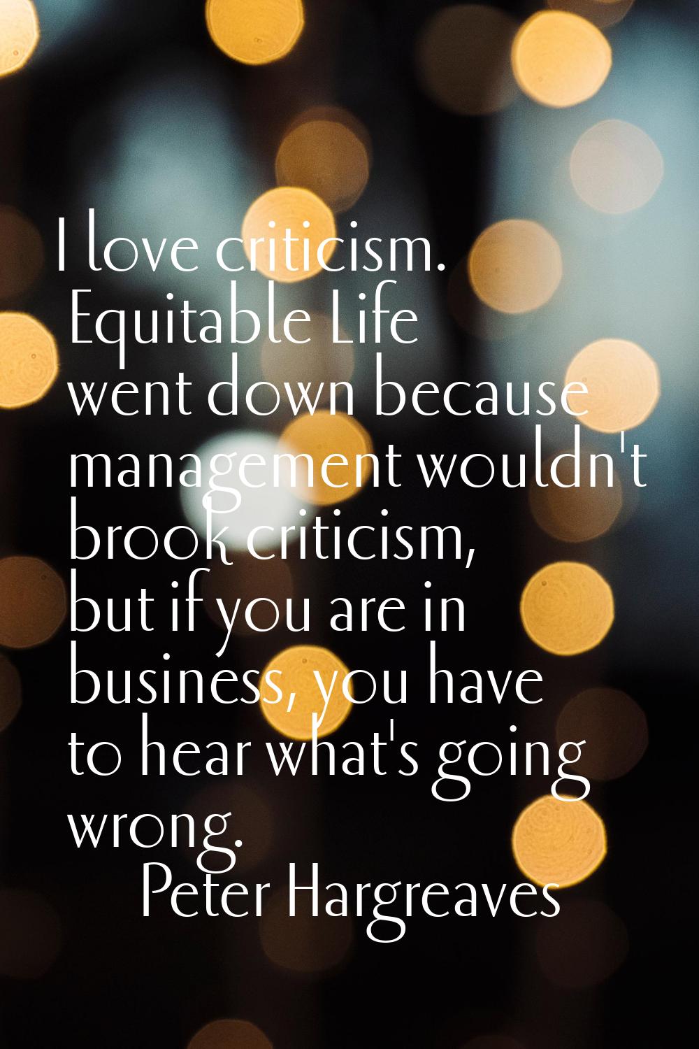I love criticism. Equitable Life went down because management wouldn't brook criticism, but if you 
