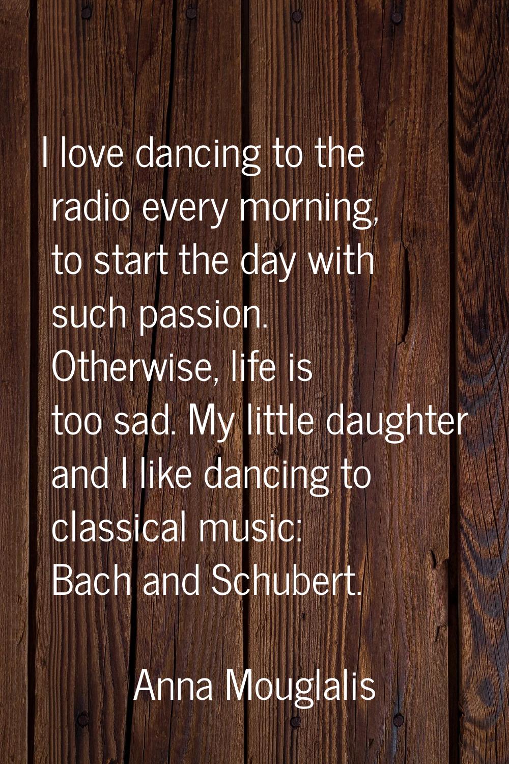 I love dancing to the radio every morning, to start the day with such passion. Otherwise, life is t