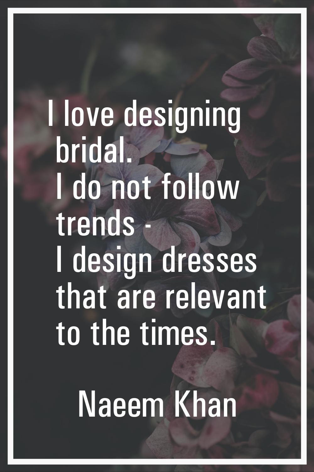 I love designing bridal. I do not follow trends - I design dresses that are relevant to the times.