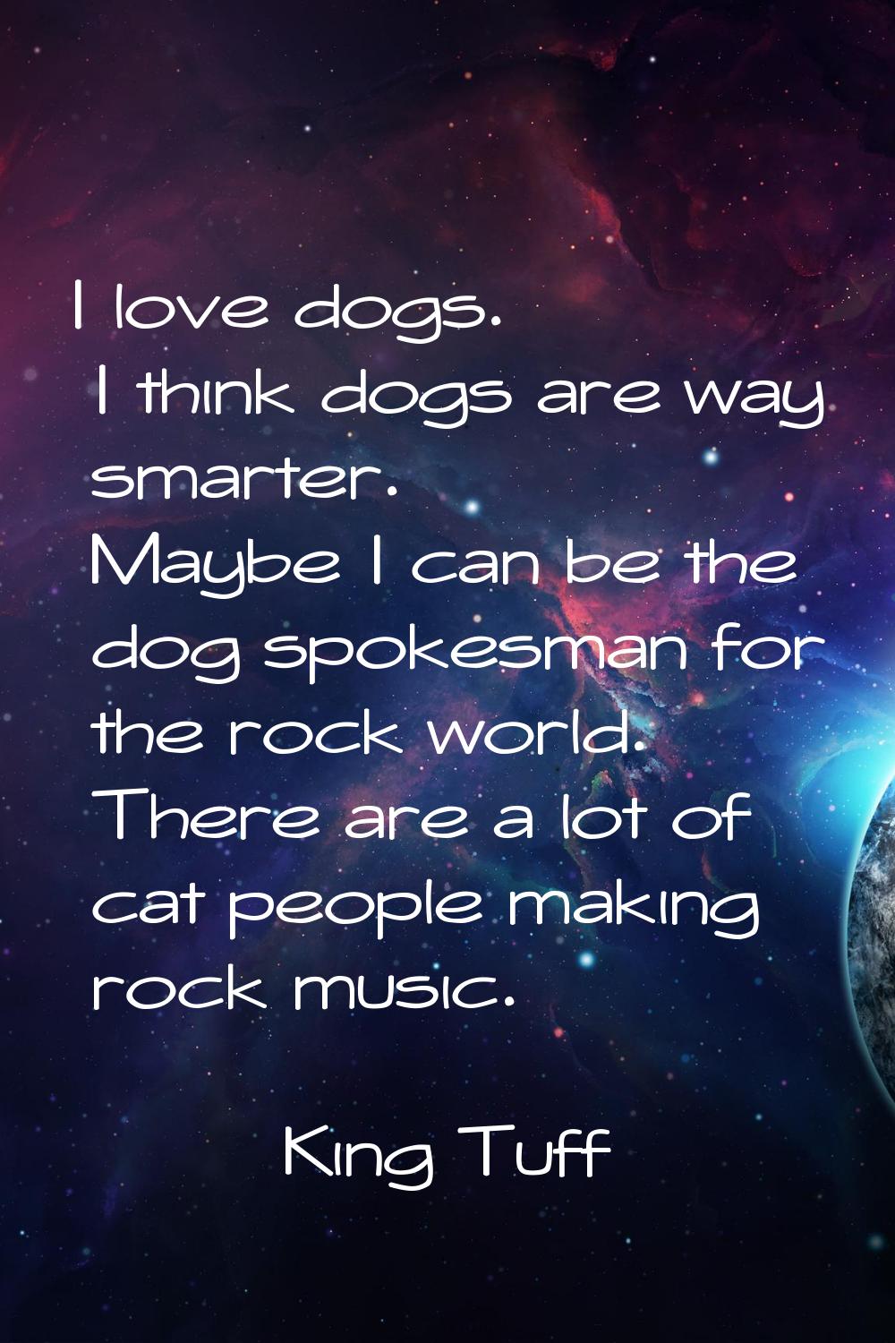 I love dogs. I think dogs are way smarter. Maybe I can be the dog spokesman for the rock world. The