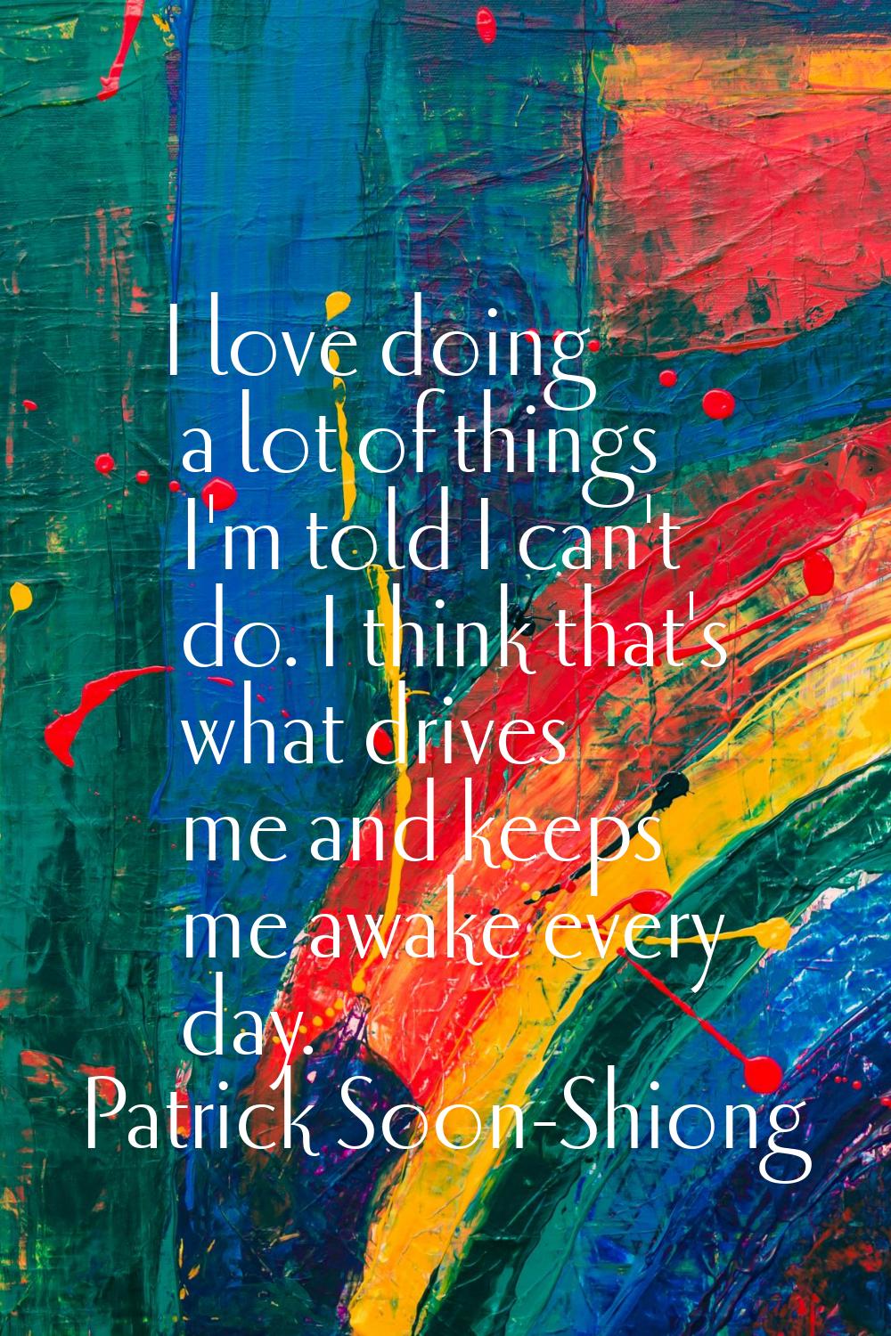 I love doing a lot of things I'm told I can't do. I think that's what drives me and keeps me awake 