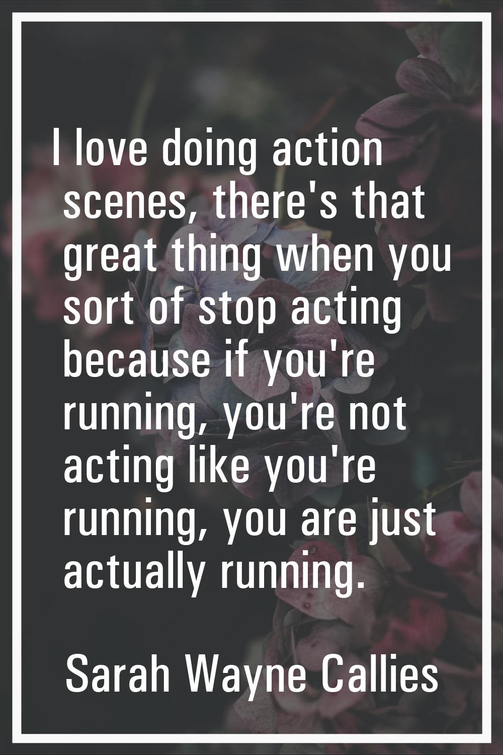 I love doing action scenes, there's that great thing when you sort of stop acting because if you're