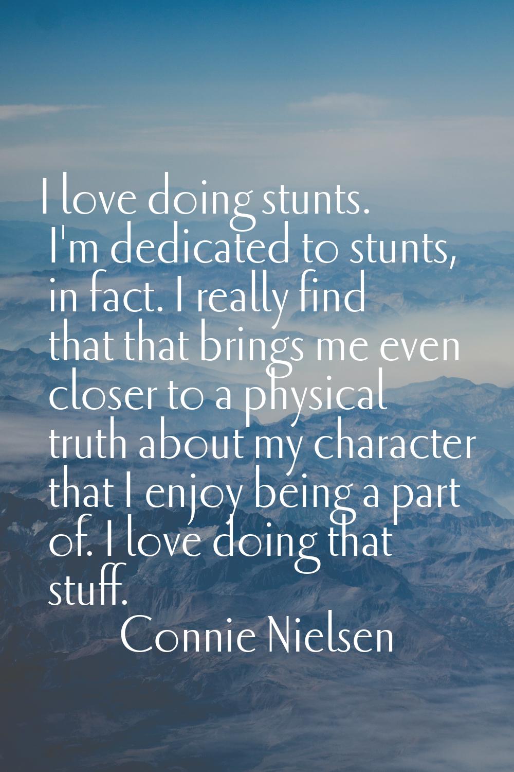 I love doing stunts. I'm dedicated to stunts, in fact. I really find that that brings me even close