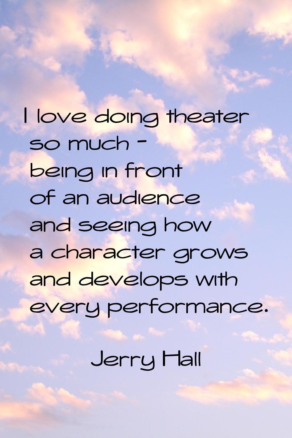 I love doing theater so much - being in front of an audience and seeing how a character grows and d