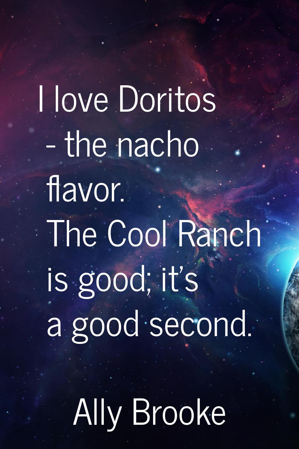I love Doritos - the nacho flavor. The Cool Ranch is good; it's a good second.