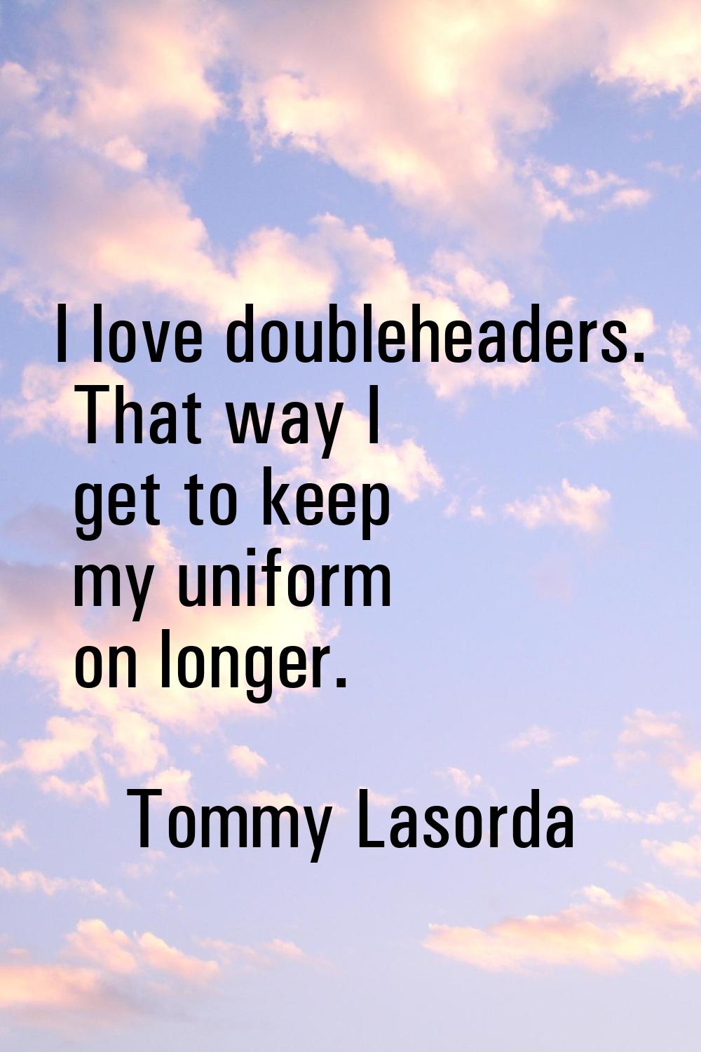 I love doubleheaders. That way I get to keep my uniform on longer.