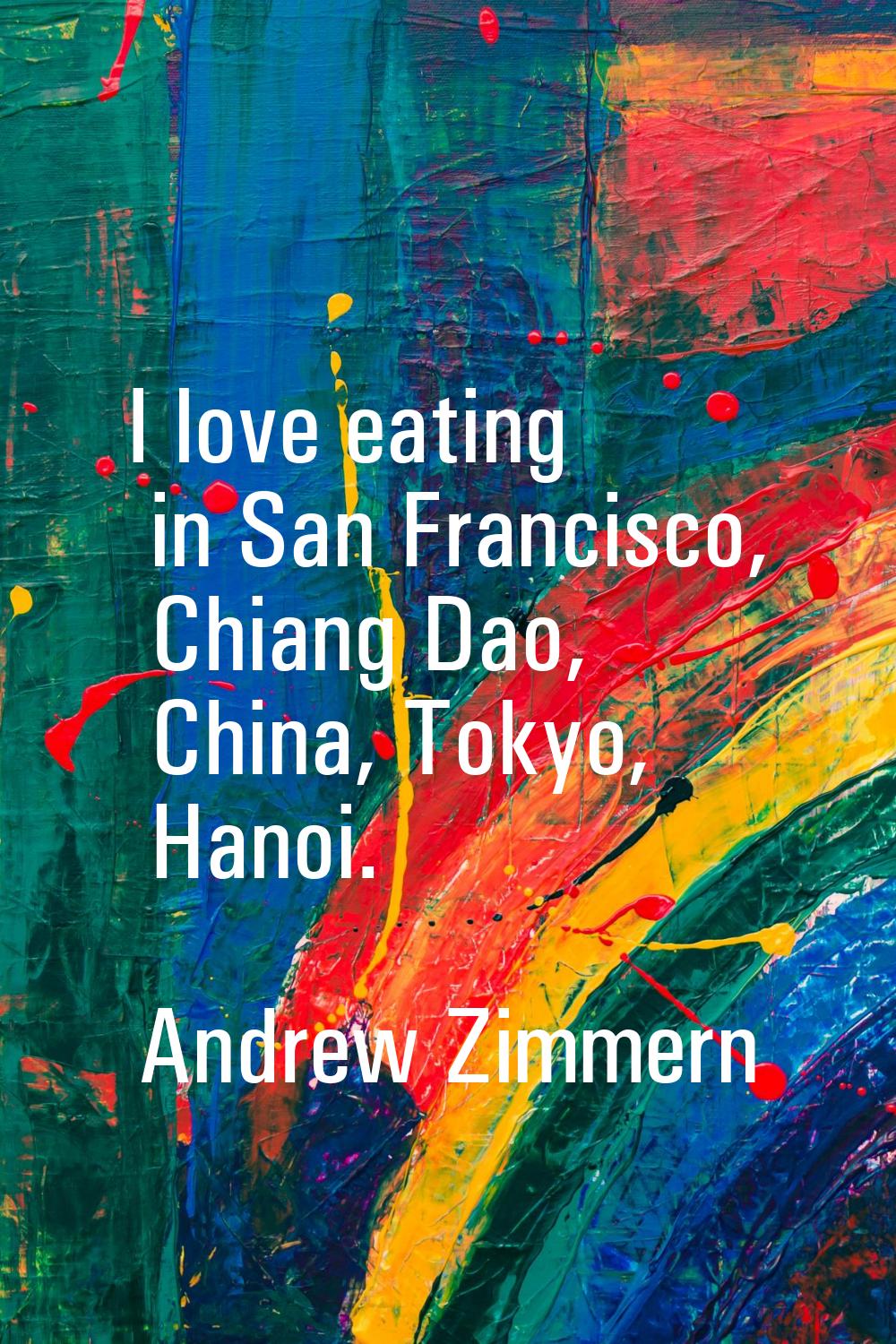 I love eating in San Francisco, Chiang Dao, China, Tokyo, Hanoi.