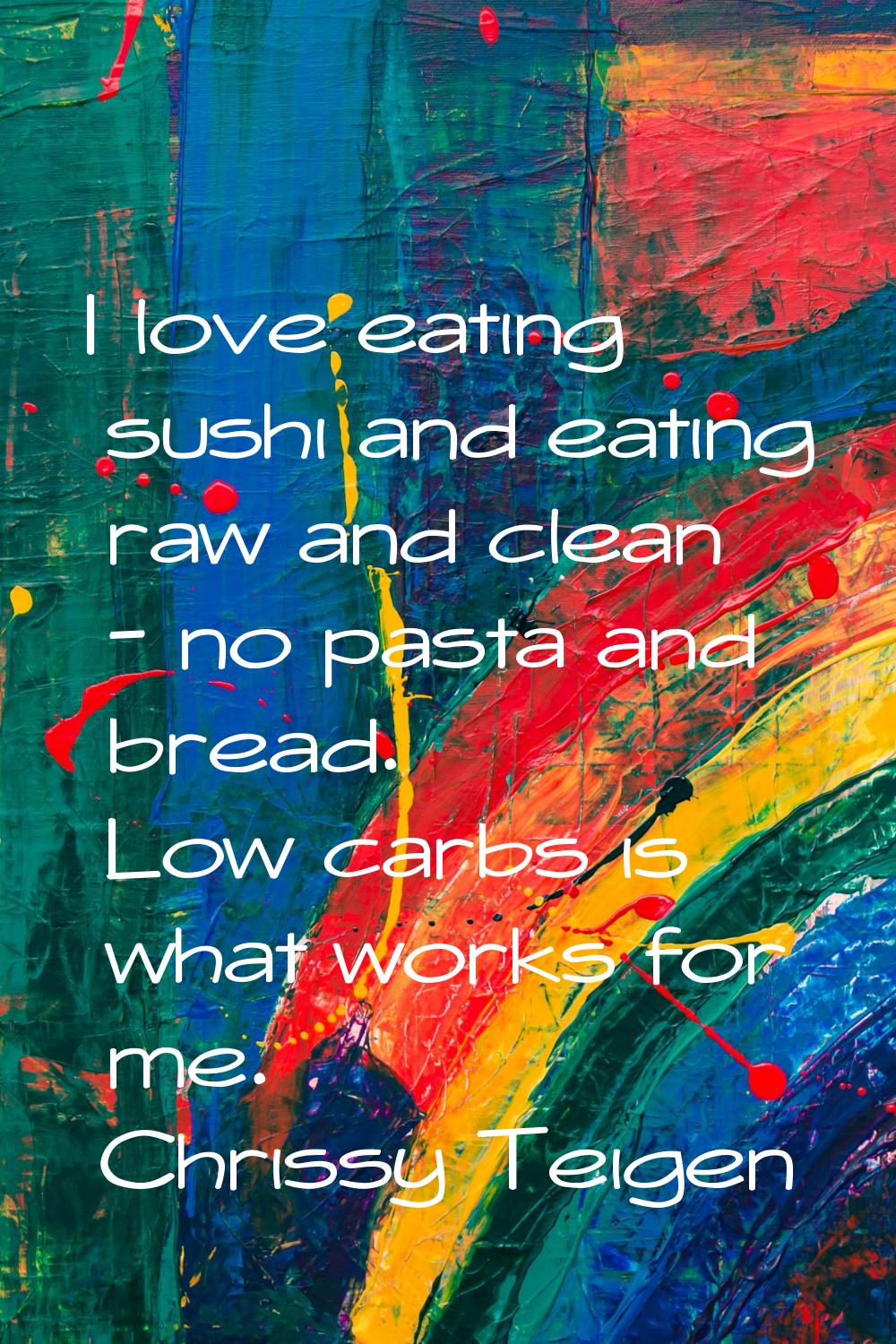 I love eating sushi and eating raw and clean - no pasta and bread. Low carbs is what works for me.